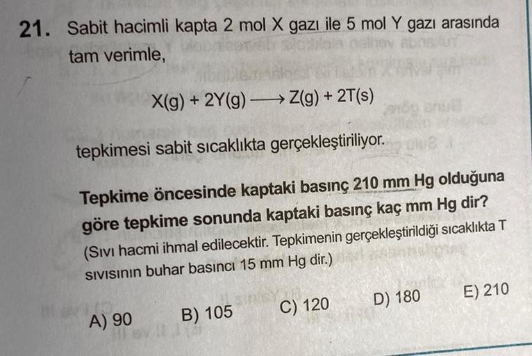 21. Sabit hacimli kapta 2 mol X gazı ile 5 mol Y gazı arasında
tam verimle,
X(g) + 2Y(g) → Z(g) + 2T(s)
tepkimesi sabit sıcaklıkta gerçekleştiriliyor.
Tepkime öncesinde kaptaki basınç 210 mm Hg olduğuna
göre tepkime sonunda kaptaki basınç kaç mm Hg dir?
(S