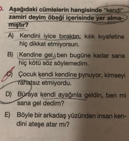 O. Aşağıdaki cümlelerin hangisinde "kendi"
zamiri deyim öbeği içerisinde yer alma-
mıştır?
A) Kendini iyice bıraktın, kılık kıyafetine
hiç dikkat etmiyorsun.
B) Kendine gel, ben bugüne kadar sana
hiç kötü söz söylemedim.
Çocuk kendi kendine oynuyor, kimseyi
rahatsız etmiyordu.
D) Buraya kendi ayağınla geldin, ben mi
sana gel dedim?
E) Böyle bir arkadaş yüzünden insan ken-
dini ateşe atar mı?
