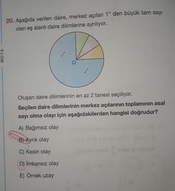 20. Aşağıda verilen daire, merkez açıları 1° den büyük tam sayı
olan eş alanlı daire dilimlerine ayrılıyor.
MOYA
Oluşan daire dilimlerinin en az 2 tanesi seçiliyor.
Seçilen daire dilimlerinin merkez açılarının toplaminin asal
sayı olma olayı için aşağıdakilerden hangisi doğrudur?
A) Bağımsız olay
B) Ayrık olay
C) Kesin olay
onto
D) Imkansız olay
E) Örnek uzay
