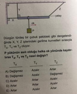 Y
Z
---- yatay
PX
ok
P
Düzgün türdeş bir çubuk şekildeki gibi dengelendi-
ğinde X, Y, Z iplerindeki gerilme kuvvetleri sırasıyla
Tx, Ty ve Tz oluyor.
P yükünün asılı olduğu halka ok yönünde kaydır-
lirsa Tx, Ty ve Tz nasıl değişir?
TX
Ty
Tz
Azalır
Azalır
Artar
Değişmez
Azalır
Artar
A) Değişmez
B) Değişmez
C) Azalır
D) Artar
E) Artar
Artar
Azalır
Azalır
Artar