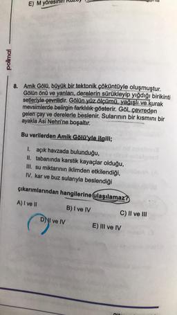 E) M yör
polimal
8. Amik Gölü, büyük bir tektonik çöküntüyle oluşmuştur.
Gölün önü ve yanları, derelerin sürükleyip yığdığı birikinti
setleriyle çevrilidir. Gölün yüz ölçümü, yağışlı ve kurak
mevsimlerde belirgin farklılık gösterir. Göl, çevreden
gelen çay ve derelerle beslenir. Sularının bir kısmını bir
ayakla Asi Nehri'ne boşaltır.
Bu verilerden Amik Gölü'yle ilgili;
I. açık havzada bulunduğu,
II. tabanında karstik kayaçlar olduğu,
III. su miktarının iklimden etkilendiği,
IV. kar ve buz sularıyla beslendiği
çıkarımlarından hangilerine ulaşılamaz?
A) I ve II
B) I ve IV
C) II ve III
DNI ve IV
E) III ve IV
