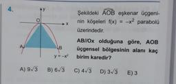 4.
AY
O
Şekildeki AOB eşkenar üçgeni-
nin köşeleri f(x) = -x2 parabolü
üzerindedir.
X
A
B
ABI/Ox olduğuna göre, AOB
üçgensel bölgesinin alanı kaç
birim karedir?
y = -x2
A) 93
B) 6/3
C) 4/3 D) 3/3
E) 3