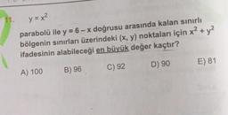 2.
+
11. y = x2
parabolü ile y = 6 - x doğrusu arasında kalan sınırlı
bölgenin sınırları üzerindeki (x, y) noktaları için x + y2
ifadesinin alabileceği en büyük değer kaçtır?
D) 90
E) 81
C) 92
A) 100
B) 96