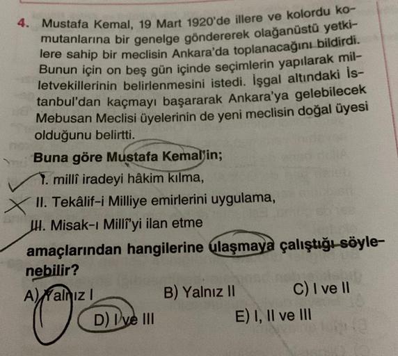 4. Mustafa Kemal, 19 Mart 1920'de illere ve kolordu ko-
mutanlarına bir genelge göndererek olağanüstü yetki-
lere sahip bir meclisin Ankara'da toplanacağını bildirdi.
Bunun için on beş gün içinde seçimlerin yapılarak mil-
letvekillerinin belirlenmesini ist