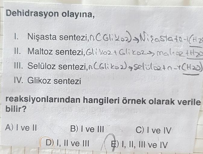 Dehidrasyon olayına,
1. Nişasta sentezi, nC Gli xos) Nisasta 40-1CH26
II. Maltoz sentezi, Gli 2024 Glikols Malotto
III. Selüloz sentezi, nCGlikozlaselulozto_YCH20)
IV. Glikoz sentezi
reaksiyonlarından hangileri örnek olarak verile
bilir?
A) I ve II
B) I ve