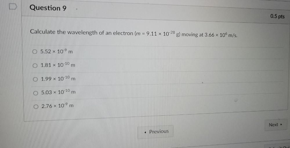 Question 9
0.5 pts
Calculate the wavelength of an electron (m = 9.11 x 10-28 g) moving at 3.66 x 10 m/s.
O 5.52 x 10-9 m
0 1.81 x 10:10 m
m
O 1.99 x 10-10 m
m
O 5.03 * 10-10 m
O 2.76 * 10-9 m
Next >
« Previous