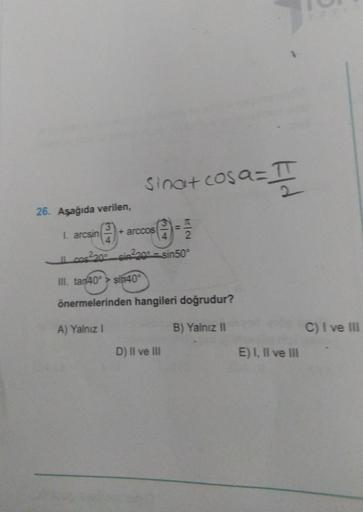sinat cosa= II
0
26. Aşağıda verilen,
I. arcsin
+ arccos
2
Il cos2200_sin220 - sin50
III. tan40° > sin40°
önermelerinden hangileri doğrudur?
A) Yalnız!
B) Yalnız II
C) I ve III
D) II ve III
E) I, II ve III