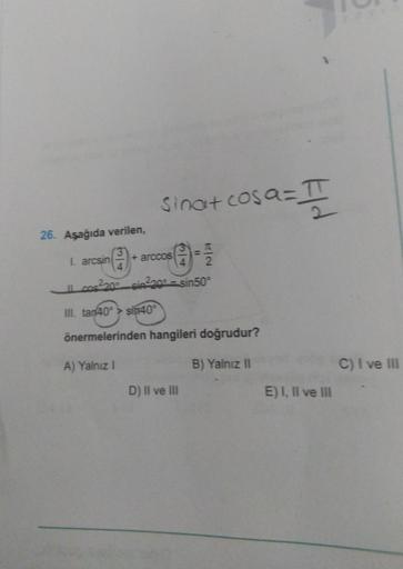 sinat cosa= II
0
26. Aşağıda verilen,
I. arcsin
+ arccos
2
Il cos2200_sin220 - sin50
III. tan40° > sin40°
önermelerinden hangileri doğrudur?
A) Yalnız!
B) Yalnız II
C) I ve III
D) II ve III
E) I, II ve III
