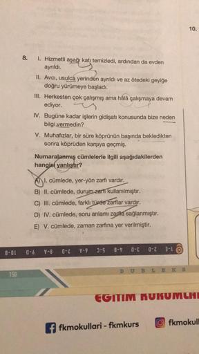 10.
8.
1. Hizmetli aşağı katı temizledi, ardından da evden
ayrıldı.
II. Avci, usulca yerinden ayrıldı ve az ötedeki geyiğe
doğru yürümeye başladı.
III. Herkesten çok çalışmış ama hâlâ çalışmaya devam
ediyor.
IV. Bugüne kadar işlerin gidişatı konusunda bize