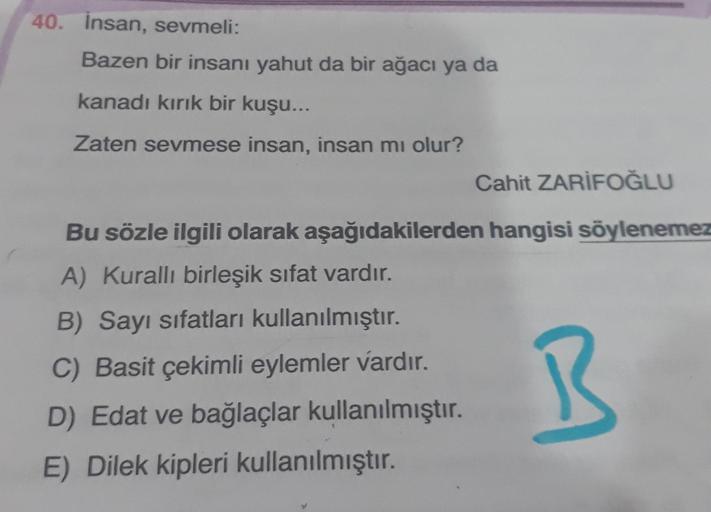 40. Insan, sevmeli:
Bazen bir insanı yahut da bir ağacı ya da
kanadı kırık bir kuşu...
Zaten sevmese insan, insan mi olur?
Cahit ZARİFOĞLU
Bu sözle ilgili olarak aşağıdakilerden hangisi söylenemez
A) Kurallı birleşik sifat vardır.
B) Sayı sifatları kullanı