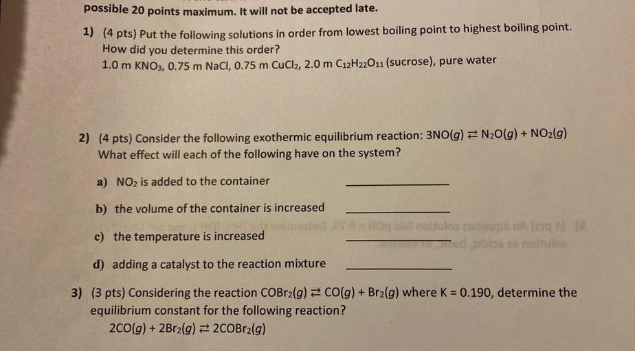 possible 20 points maximum. It will not be accepted late.
1) (4 pts) Put the following solutions in order from lowest boiling point to highest boiling point.
How did you determine this order?
1.0 m KNO3, 0.75 m NaCl, 0.75 m CuCl2, 2.0 m C12H22011 (sucrose), pure water
2) (4 pts) Consider the following exothermic equilibrium reaction: 3NO(g) = N2O(g) + NO2(g)
What effect will each of the following have on the system?
a) NO2 is added to the container
b) the volume of the container is increased
nimi
c) the temperature is increased
lozzuogu
na
sdibiosas no solo
d) adding a catalyst to the reaction mixture
3) (3 pts) Considering the reaction COBr2(g) = CO(g) + Brz(g) where K = 0.190, determine the
equilibrium constant for the following reaction?
200(g) + 2Br2(g) = 2COBr2(g)