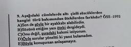 9. Aşağıdaki cümlelerde altı çizili sözcüklerden
hangisi türü bakımından ötekilerden farklıdır? ÖSS-1992
A)Sen de şöyle bir ayakkabı alabilirdin.
B)Sözünü ettiğim yazı öteki dergideydi.
C)Onu değil, şuradaki kalemi istiyorum.
D)Öyle sorular yöneltti ki yanıt bulamadım.
E)Böyle konuşursan anlaşamayız.
