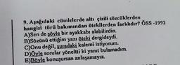 9. Aşağıdaki cümlelerde altı çizili sözcüklerden
hangisi türü bakımından ötekilerden farklıdır? ÖSS-1992
A)Sen de şöyle bir ayakkabı alabilirdin.
B)Sözünü ettiğim yazı öteki dergideydi.
C)Onu değil, şuradaki kalemi istiyorum.
D)Öyle sorular yöneltti ki yanıt bulamadım.
E)Böyle konuşursan anlaşamayız.
