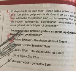 TEST
ad
e
1
TAMANANGU
De
9. Edebiyatımızda ilk teori kitabı olarak kabul edilen
eser Türk şiirinin gelişmesinde de önemli bir yere sahipti
Yeni edebiyatın öncülerinden olan - bu eseriyle Türk şiir
nin önünün açılmasında, Servetitünun sanatçılarının
araya gelmesinde de büyük rol oynamıştır.
run olid om
Bu parcada boş bırakılan yerlere sırasıyla aşağıdakile
den hangileri getirilmelidir?
obgil "si na
Talim-i Edebiyat - Recaizade Mahmut Ekrem
B) Kamus-i Türki - Şemsettin Sami
som
-
©
Takdir-i Elhan - Recaizade Mahmut Ekrem
25 mis
D) Şiir ve İnşa - Ziya Paşa
E) Kamusu'l Âlam - Şemsettin Sami
-
