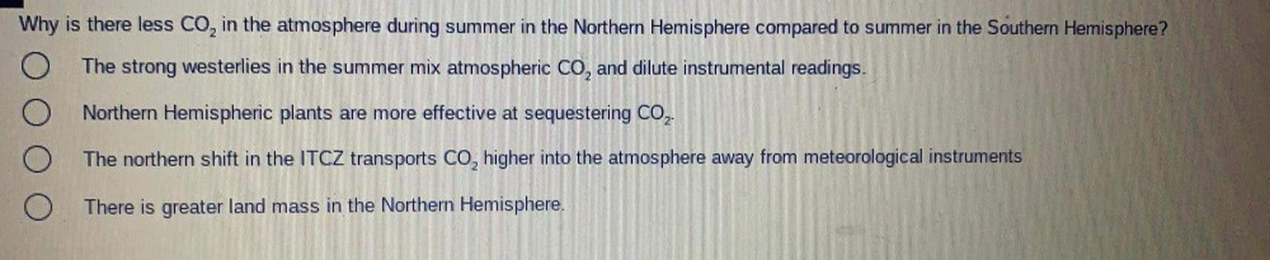 Why is there less CO, in the atmosphere during summer in the Northern Hemisphere compared to summer in the Southern Hemisphere?
O The strong westerlies in the summer mix atmospheric CO, and dilute instrumental readings.
Northern Hemispheric plants are more effective at sequestering CO,.
The northern shift in the ITCZ transports CO, higher into the atmosphere away from meteorological instruments
O There is greater land mass in the Northern Hemisphere.