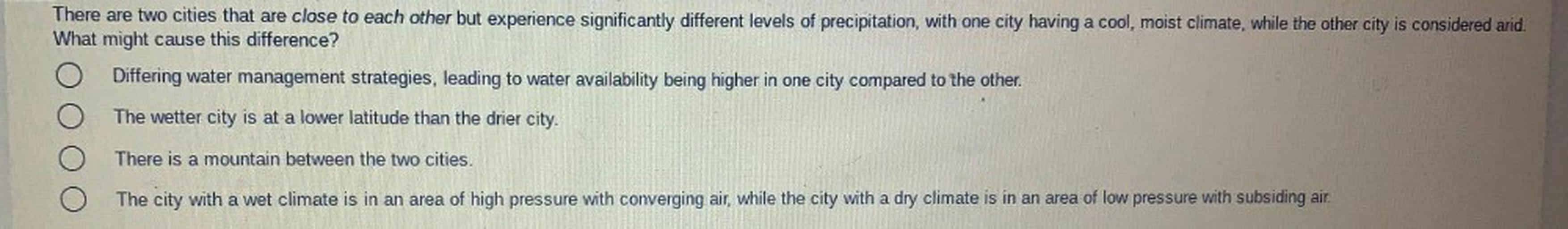 There are two cities that are close to each other but experience significantly different levels of precipitation, with one city having a cool, moist climate, while the other city is considered arid.
What might cause this difference?
Differing water management strategies, leading to water availability being higher in one city compared to the other.
The wetter city is at a lower latitude than the drier city.
There is a mountain between the two cities.
The city with a wet climate is in an area of high pressure with converging air, while the city with a dry climate is in an area of low pressure with subsiding air