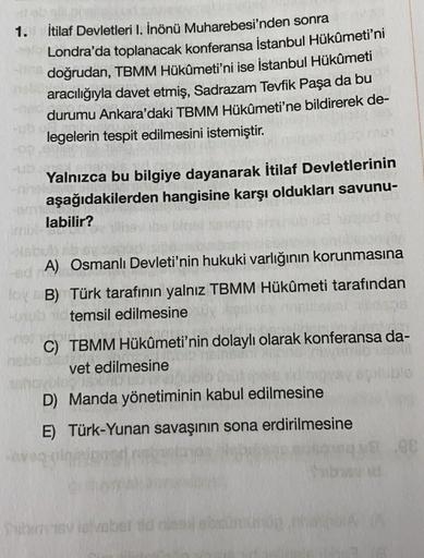 1. İtilaf Devletleri I. İnönü Muharebesi'nden sonra
Londra'da toplanacak konferansa İstanbul Hükûmeti'ni
doğrudan, TBMM Hükûmeti'ni ise İstanbul Hükûmeti
aracılığıyla davet etmiş, Sadrazam Tevfik Paşa da bu
durumu Ankara'daki TBMM Hükûmeti'ne bildirerek de