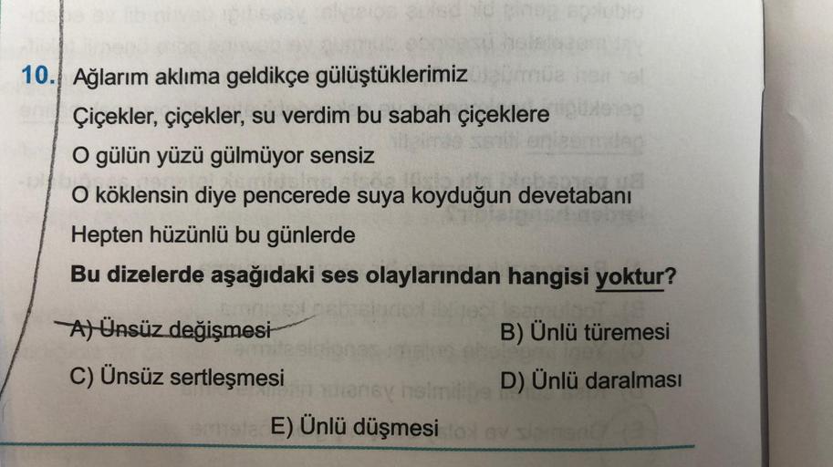 10. Ağlarım aklıma geldikçe gülüştüklerimiz
Çiçekler, çiçekler, su verdim bu sabah çiçeklere
O gülün yüzü gülmüyor sensiz
O köklensin diye pencerede suya koyduğun devetabanı
Hepten hüzünlü bu günlerde
Bu dizelerde aşağıdaki ses olaylarından hangisi yoktur?