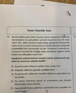 Temel Yeterlilik Testi
17
15. Biyoloji eğitimi alan Zafer'e hocası toprak soluçanlarının vreme
davranışlarını ve periyotlarını yerinde incelemesi için bir arazi
ödevi verir. Zafer havanın nemli olduğu gecelerde bahçesinde
kamp kurar ve toprak solucanlarının toprak yüzeyine çıktığında
sergiledikleri tüm davranışları not alır. Gözlemleri sırasında so-
lucanların hermafrodit özelliğe sahip olmalarına rağmen kendi
• aralarında çiftleştiğini tespit eder.
Aşağıdaki açıklamalardan hangisi toprak solucanında gö-
rülen bu durumun sebebi olabilir?
A) Kendi kendini dölleyen canlılar daha yavaş ürer.
B) Karşılıklı döllenme genetik çeşitliliği artırır.
C) Kendi kendini döllemek karşılıklı döllenme yapmaktan da-
ha zordur.
D) Eş seçme davranışı sperm ve yumurtanın aynı bireyde
üretiminden daha kolaydır.
E) Hermafrodit üreme şekli hem zamandan hem enerjiden ta-
sarruf sağlar.
