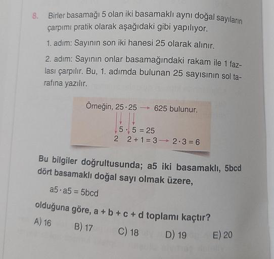 8.
Birler basamağı 5 olan iki basamaklı aynı doğal sayıların
çarpımı pratik olarak aşağıdaki gibi yapılıyor.
1. adım: Sayının son iki hanesi 25 olarak alınır.
2. adım: Sayının onlar basamağındaki rakam ile 1 faz-
lası çarpılır. Bu, 1. adımda bulunan 25 say