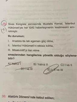 29 Sivas Kongresi sonrasında Mustafa Kemal, Istanbul
Hükümeti'yle her türlü haberleşmenin kesilmesini em-
retmiştir
()
Bu durumun;
1. Anadolu'da tek egemen güç olma,
II. İstanbul Hükümeti'ni etkisiz kılma,
III. Misakımilliyi ilan etme
amaçlarından hangilerine yönelik olduğu söylene-
bilir?
ALYalnızı
B) Yalnız 11
C) I ve il
BFT ve II
E) SR ve III
30. Atatürk Dönemi'nde kabul edilen;