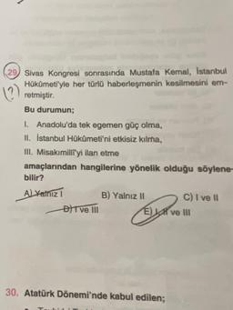 29 Sivas Kongresi sonrasında Mustafa Kemal, Istanbul
Hükümeti'yle her türlü haberleşmenin kesilmesini em-
retmiştir
()
Bu durumun;
1. Anadolu'da tek egemen güç olma,
II. İstanbul Hükümeti'ni etkisiz kılma,
III. Misakımilliyi ilan etme
amaçlarından hangilerine yönelik olduğu söylene-
bilir?
ALYalnızı
B) Yalnız 11
C) I ve il
BFT ve II
E) SR ve III
30. Atatürk Dönemi'nde kabul edilen;
