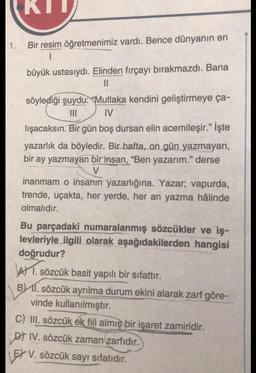 KIT
1.
Bir resim öğretmenimiz vardı. Bence dünyanın en
1
büyük ustasıydı. Elinden fırçayı bırakmazdı. Bana
II
söylediği şuydu: "Mutlaka kendini geliştirmeye ça-
III IV
lışacaksın. Bir gün boş dursan elin acemileşir.” İşte
yazarlık da böyledir. Bir hafta, on gün yazmayan,
bir ay yazmayan bir insan, “Ben yazarım." derse
inanmam o insanın yazarlığına. Yazar; vapurda,
trende, uçakta, her yerde, her an yazma hâlinde
olmalıdır.
Bu parçadaki numaralanmış sözcükler ve iş-
levleriyle ilgili olarak aşağıdakilerden hangisi
doğrudur?
AV 1. sözcük basit yapılı bir sifattır.
B) 11. sözcük ayrılma durum ekini alarak zarf göre-
vinde kullanılmıştır.
C) III. sözcük ek fiil almış bir işaret zamiridir.
of IV. sözcük zaman zarfıdır.
EX V. sözcük sayı sıfatıdır.