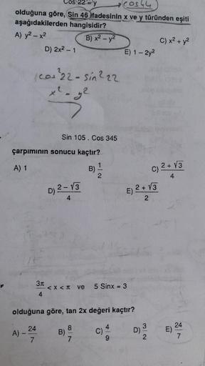 =y (Cos44
0544
olduğuna göre, Sin 46 ifadesinin x ve y türünden eşiti
aşağıdakilerden hangisidir?
A) y2 - x2
B) x2 - y2
C) x2 + y2
D) 2x2 - 1
E) 1 - 2y2
(
cos 22-sin222
x² - y2
Sin 105. Cos 345
çarpımının sonucu kaçtır?
A) 1
B)
1
2 + V3
C)
4
D) 2-13
2
D
E)