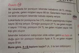 eis
Younion
Örnek:10
Bir lokantada bir porsiyon iskender kebabının 30 TL olduğu
bir günde, gelen müşteri sayısı 80'dir. Gelenlerin hepsi sade-
ce birer porsiyon iskender kebabı sipariş veriyor.
Lokantada bir porsiyona her 3 TL indirim yapıldığında müşteri
sayısı 30 kişi artıyor. Örneğin porsiyon 27 TL ise gelen müşte-
ri sayısı 110 kişi, porsiyon 24 TL ise gelen müşteri sayısı 140
kişi gibi oluyor.
iskender kebabının satışından elde edilen gelirin en fazla ol-
duğu gün bir porsiyon kebabın fiyatı A TL ve gelen müşteri
.
ö
sayısı B'dir.
Buna göre, A+B toplamı kaçtır? (A, 3 ile tam bölünüyor.)