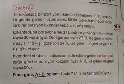 eis
Younion
Örnek:10
Bir lokantada bir porsiyon iskender kebabının 30 TL olduğu
bir günde, gelen müşteri sayısı 80'dir. Gelenlerin hepsi sade-
ce birer porsiyon iskender kebabı sipariş veriyor.
Lokantada bir porsiyona her 3 TL indirim yapıldığında müşteri
sayısı 30 kişi artıyor. Örneğin porsiyon 27 TL ise gelen müşte-
ri sayısı 110 kişi, porsiyon 24 TL ise gelen müşteri sayısı 140
kişi gibi oluyor.
iskender kebabının satışından elde edilen gelirin en fazla ol-
duğu gün bir porsiyon kebabın fiyatı A TL ve gelen müşteri
.
ö
sayısı B'dir.
Buna göre, A+B toplamı kaçtır? (A, 3 ile tam bölünüyor.)
