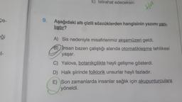 E) Istirahat edeceksin
Ha
ce
9.
Aşağıdaki altı çizili sözcüklerden hangisinin yazımı yan-
lıştır?
Eği
/
A) Sis nedeniyle misafirlerimiz akşamüzeri geldi.
B) Insan bazen çalıştığı alanda otomatikleşme tehlikesi
yaşar.
C) Yalova, botanikçilikte hayli gelişme gösterdi.
D) Halk şiirinde folklorik unsurlar hayli fazladır.
E) Son zamanlarda insanlar sağlık için akupunturculara
yöneldi.
