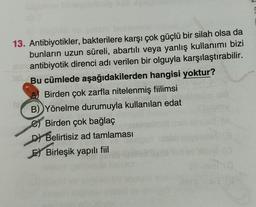 13. Antibiyotikler, bakterilere karşı çok güçlü bir silah olsa da
bunların uzun süreli, abartılı veya yanlış kullanımı bizi
antibiyotik direnci adı verilen bir olguyla karşılaştırabilir.
Bu cümlede aşağıdakilerden hangisi yoktur?
Birden çok zarfla nitelenmiş fiilimsi
B) Yönelme durumuyla kullanılan edat
e) Birden çok bağlaç
D) Belirtisiz ad tamlaması
El Birleşik yapılı fiil
