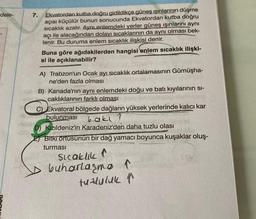 "dele-
7.
Ekvatordan kutba.doğru gidildikçe güneş ışınlarının düşme
açısı küçülür bunun sonucunda Ekvatordan kutba doğru
sicaklık azalır. AynLenlemdeki yerler güneş ışınlarını aynı
açı ile alacağından dolayı sıcaklarının da aynı olması bek-
lenir. Bu duruma enlem sıcaklık ilişkisi denir.
Buna göre ağıdakilerden hangisi enlem sıcaklık ilişki-
si ile açıklanabilir?
A) Trabzon'un Ocak ayı sıcaklık ortalamasının Gümüşha-
ne'den fazla olması
B) Kanada'nın aynı enlemdeki doğu ve batı kıyılarının si-
caklıklarının farklı olması
C) Ekvatoral bölgede dağların yüksek yerlerinde kalıcı kar
bulunması bakl
D) Kızıldeniz'in Karadeniz'den daha tuzlu olası
E) Bitki ortusunün bir dağ yamacı boyunca kuşaklar oluş-
turmasi
sleaklik a
buharlarma
tuzluluk r
