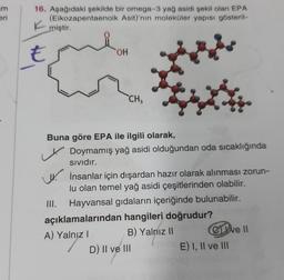 um
eri
16. Aşağıdaki şekilde bir omega-3 yağ asidi şekil olan EPA
(Eikozapentaenoik Asit)'nin moleküler yapısı gösteril-
miştir.
K
€
OH
CH3
LG
Buna göre EPA ile ilgili olarak,
Doymamış yağ asidi olduğundan oda sıcaklığında
Sividır.
İnsanlar için dışardan hazır olarak alınması zorun-
lu olan temel yağ asidi çeşitlerinden olabilir.
III. Hayvansal gıdaların içeriğinde bulunabilir.
açıklamalarından hangileri doğrudur?
A) Yalnız!
B) Yalnız 11
C Well
D) II ve III
E) I, II ve III