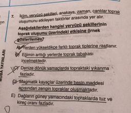 rin
7. İklim, yeryüzü şekilleri, anakaya, zaman, canlılar toprak
oluşumunu etkileyen faktörler arasında yer alır.
Aşağıdakilerden hangisi yeryüzü sekillerinin
toprak oluşumu üzerindeki etkisine örnek
gösterilemez?
A Verden yükseldikce farklı toprak tiplerine rastlanır.
BEğimin arttığı yerlerde toprak tabakası
incelmektedir.
MUBA YAYINLARI
to
Denize dönük yamaçlarda topraktaki yıkanma
fazladır.
D Magmatik kayaçlar üzerinde besin maddesi
açısından zengin topraklar olusmaktadır.
E) Dağların güney yamacındaki topraklarda tuz ve
kireç oranı fazladır.