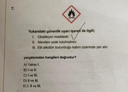 7.
Yukarıdaki güvenlik uyarı işareti ile ilgili;
1. Oksitleyici maddedir.
II. Alevden uzak tutulmalıdır.
III. Etil alkolün bulunduğu kabın üzerinde yer alır.
yargılarından hangileri doğrudur?
A) Yalnız I.
B) I ve II.
C) I ve II.
D) II ve III.
E) I, II ve III.