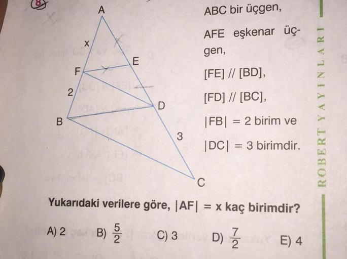 A
ABC bir üçgen,
X
AFE eşkenar üç-
gen,
E
F
[FE] // [BD],
2
[FD] // [BC],
D
ROBERT YAYINLARI
B
|FB| = 2 birim ve
3
|DC| = 3 birimdir.
C
Yukarıdaki verilere göre, |AF| = x kaç birimdir?
A) 2 B)
5
7
C) 3 D) Z E) 4
