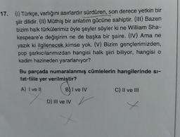 17. () Türkçe, varlığını asırlardır sürdüren, son derece yetkin bir
şiir dilidir. (11) Müthiş bir anlatım gücüne sahiptir.(111) Bazen
bizim halk türkülerimiz öyle şeyler söyler ki ne William Sha-
kespeare'e değişirim ne de başka bir şaire. (IV) Ama ne
yazık ki ilgilenecek kimse yok. (V) Bizim gençlerimizden,
pop şarkıcılarımızdan hangisi halk şiiri biliyor, hangisi o
kadim hazineden yararlanıyor?
Bu parçada numaralanmış cümlelerin hangilerinde si-
fat-fiile yer verilmiştir?
A) I ve 11
B) I ve IV
C) Il ve II
D) III ve IV v