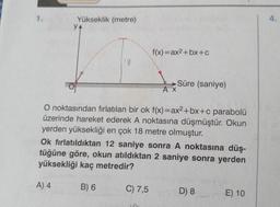 1.
Yükseklik (metre)
YA
f(x)=ax2+bx+c
Süre (saniye)
AX
O noktasından fırlatılan bir ok f(x)=ax2+bx+c parabolü
üzerinde hareket ederek A noktasına düşmüştür. Okun
yerden yüksekliği en çok 18 metre olmuştur.
Ok fırlatıldıktan 12 saniye sonra A noktasına düş-
tüğüne göre, okun atıldıktan 2 saniye sonra yerden
yüksekliği kaç metredir?
A) 4
B) 6
C) 7,5
D) 8
E) 10
