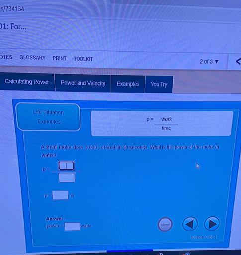 s/734134
21: For...
OTES
GLOSSARY
PRINT
TOOLKIT
2 of 3
Calculating Power
Power and Velocity
Examples
You Try
Life Situation
Examples
work
p =
time
A small motor does 3,000j of work in 30 seconds What is the power of the motor in
watts?
p=
p=
W
Answer:
power =
watts
submit
Screen 2 of 4