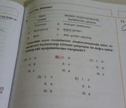 TYT/Fen Bilimleri
neş değer di-
Atom
modeli
11.
a.
Thomson
Modelin oluşturulmasında
faydalanılan çalışma
Hidrojen spektrumu
Katot işinları
Alfa işinları saçılma
b.
Rutherford
II.
C.
Bohr
sanlarının faydalandığı bilimsel çalışmalar ile doğru eşleş-
Yukarıdaki atom modellerinin oluşturulmasında bilim in-
tirilmiş hâli aşağıdakilerden hangisidir?
B) 1. b
A) I. a
C) 1.b
II. b
II. C
II. a
III. C
Ill. a
III. c
D) 1.0
E) I. c
II. a
II. b
25
9
III. b
Ill. a