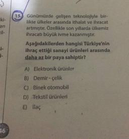 -ki-
an
il-
15. Günümüzde gelişen teknolojiyle bir-
likte ülkeler arasında ithalat ve ihracat
artmıştır. Özellikle son yıllarda ülkemiz
ihracatı büyük ivme kazanmıştır.
Aşağıdakilerden hangisi Türkiye'nin
ihraç ettiği sanayi ürünleri arasında
daha az bir paya sahiptir?
-
1-
A) Elektronik ürünler
B) Demir - Çelik
C) Binek otomobil
D) Tekstil ürünleri
E) llaç
96
