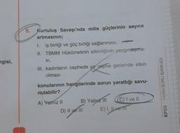 6. Kurtuluş Savaşı'nda milis güçlerinin sayıca
artmasının;
1. iş birliği ve güç birliği sağlanması,
II. TBMM Hükümetinin etkinliğinin yaygınlaşma-
SI,
III. kadınların cephede ve cephe gerisinde etkin
olması
ngisi,
konularının hangilerinde sorun yarattığı savu-
nulabilir?
KPSS :: TARİH SORU BANKASI
A) Yalnız 11 B) Yalnız III C) I ve II
D) II ve III E) I, IL ve TIT
)
