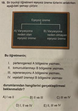 19. Bir biyoloji öğretmeni eşeysiz üreme türlerini anlatırken
aşağıdaki şemayı çiziyor.
Eşeysiz üreme
A) Varyasyona
neden olan
eşeysiz üreme
B) Varyasyona
neden olmayan
eşeysiz üreme
Bu öğretmenin;
OYOY
1. partenogenezi A bölgesine yazması,
II. tomurcuklanmayi B bölgesine yazması,
III. rejenerasyonu A bölgesine yazması,
IV. vejetatif üremeyi B bölgesine yazması
durumlarından hangilerini gerçekleştirmesi
beklenmelidir?
A) I ve II
B) II ve III
C) III ve IV
D) I, II ve IV
E) II, III ve IV