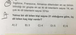 15. Ingilizce, Fransızca, Almanca dillerinden en az birinin
bilindiği bir grupta en az iki dil bilenlerin sayısı 14, en
çok iki dil bilenlerin sayısı 33'tür.
Yalnız bir dil bilen kişi sayısı 21 olduğuna göre, üç
dil bilen kaç kişi vardır?
A) 2
B) 3
C) 4
D) 5
E) 6