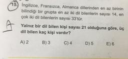 15. Ingilizce, Fransızca, Almanca dillerinden en az birinin
bilindiği bir grupta en az iki dil bilenlerin sayısı 14, en
çok iki dil bilenlerin sayısı 33'tür.
Yalnız bir dil bilen kişi sayısı 21 olduğuna göre, üç
dil bilen kaç kişi vardır?
A) 2
B) 3
C) 4
D) 5
E) 6
