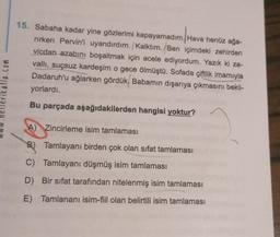 15. Sabaha kadar yine gözlerimi kapayamadım. Hava henüz ağa-
rirken Pervin'i uyandırdım. /Kalktım. Ben içimdeki zehirden
vicdan azabını boşaltmak için acele ediyordum. Yazık ki za-
valli, suçsuz kardeşim o gece ölmüştü. Sofada çiftlik imamıyla
Dadaruh'u ağlarken gördük. Babamın dışarıya çıkmasını bekli-
yorlardı.
atla.com
Bu parçada aşağıdakilerden hangisi yoktur?
A) Zincirleme isim tamlaması
B) Tamlayanı birden çok olan sifat tamlaması
C) Tamlayanı düşmüş isim tamlaması
D) Bir sifat tarafından nitelenmiş isim tamlaması
E) Tamlananı isim-fiil olan belirtili isim tamlaması