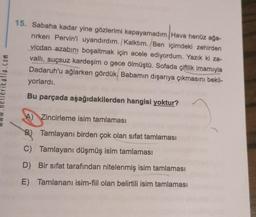 15. Sabaha kadar yine gözlerimi kapayamadım. Hava henüz ağa-
rirken Pervin'i uyandırdım. /Kalktım. Ben içimdeki zehirden
vicdan azabını boşaltmak için acele ediyordum. Yazık ki za-
valli, suçsuz kardeşim o gece ölmüştü. Sofada çiftlik imamıyla
Dadaruh'u ağlarken gördük. Babamın dışarıya çıkmasını bekli-
yorlardı.
atla.com
Bu parçada aşağıdakilerden hangisi yoktur?
A) Zincirleme isim tamlaması
B) Tamlayanı birden çok olan sifat tamlaması
C) Tamlayanı düşmüş isim tamlaması
D) Bir sifat tarafından nitelenmiş isim tamlaması
E) Tamlananı isim-fiil olan belirtili isim tamlaması
