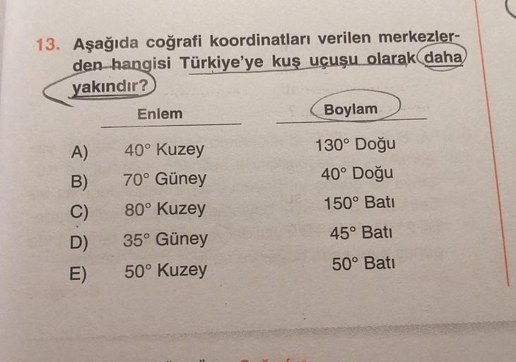 13. Aşağıda coğrafi koordinatları verilen merkezler-
den hangisi Türkiye'ye kuş uçuşu olarak daha
yakındır?
Enlem
Boylam
40° Kuzey
130° Doğu
40° Doğu
70° Güney
A)
B)
C)
D)
80° Kuzey
150° Bati
45° Bati
35° Güney
50° Kuzey
50° Batı
E)