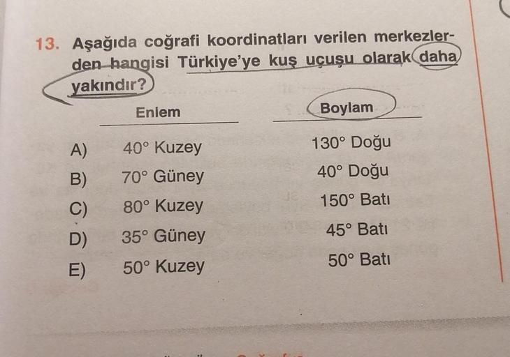 13. Aşağıda coğrafi koordinatları verilen merkezler-
den hangisi Türkiye'ye kuş uçuşu olarak daha
yakındır?
Enlem
Boylam
40° Kuzey
130° Doğu
40° Doğu
70° Güney
A)
B)
C)
D)
80° Kuzey
150° Bati
45° Bati
35° Güney
50° Kuzey
50° Batı
E)
